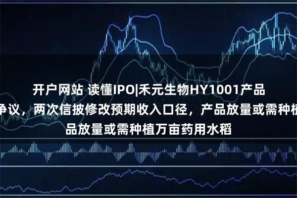 开户网站 读懂IPO|禾元生物HY1001产品商业化存合规争议，两次信披修改预期收入口径，产品放量或需种植万亩药用水稻