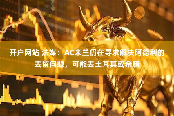 开户网站 法媒：AC米兰仍在寻求解决阿德利的去留问题，可能去土耳其或希腊