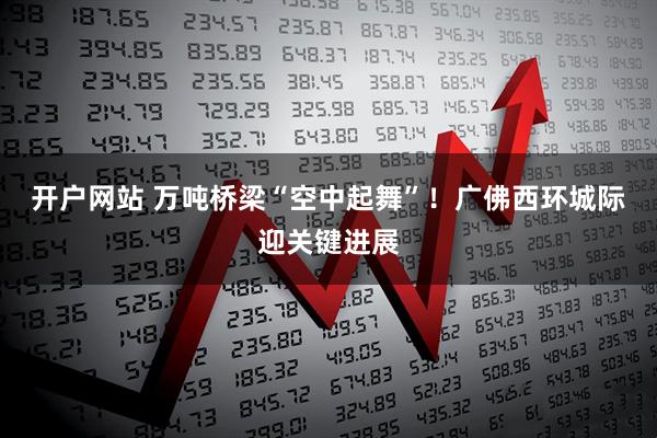 开户网站 万吨桥梁“空中起舞”！广佛西环城际迎关键进展