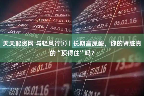 天天配资网 与轻风行①丨长期高尿酸，你的肾脏真的“顶得住”吗？