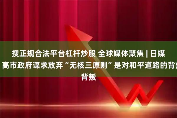 搜正规合法平台杠杆炒股 全球媒体聚焦 | 日媒：高市政府谋求放弃“无核三原则”是对和平道路的背叛