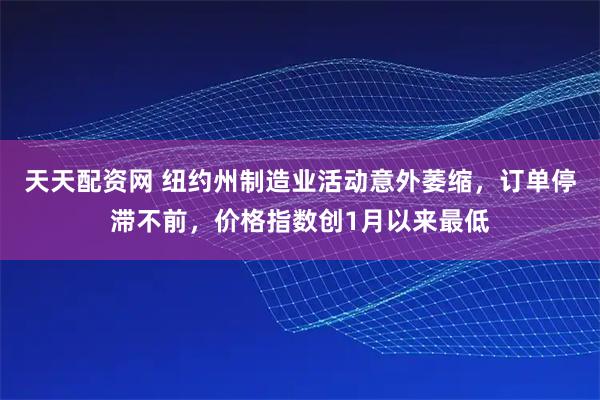 天天配资网 纽约州制造业活动意外萎缩，订单停滞不前，价格指数创1月以来最低