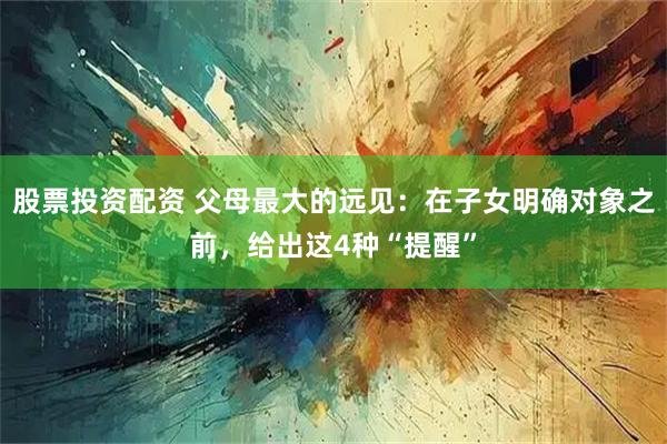 股票投资配资 父母最大的远见：在子女明确对象之前，给出这4种“提醒”