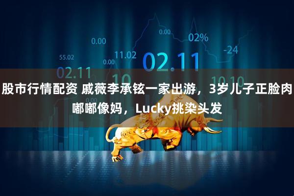 股市行情配资 戚薇李承铉一家出游，3岁儿子正脸肉嘟嘟像妈，Lucky挑染头发