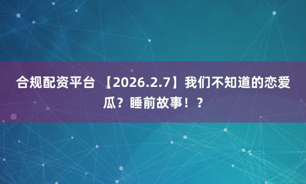 合规配资平台 【2026.2.7】我们不知道的恋爱瓜？睡前故事！？