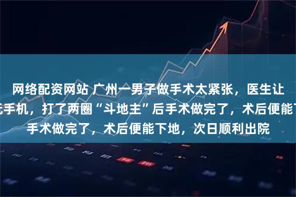 网络配资网站 广州一男子做手术太紧张，医生让他躺在床上用支架玩手机，打了两圈“斗地主”后手术做完了，术后便能下地，次日顺利出院