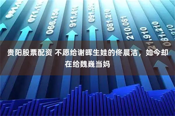 贵阳股票配资 不愿给谢晖生娃的佟晨洁，如今却在给魏巍当妈