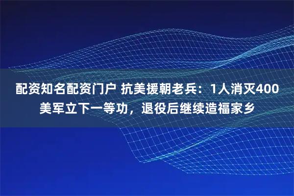 配资知名配资门户 抗美援朝老兵：1人消灭400美军立下一等功，退役后继续造福家乡