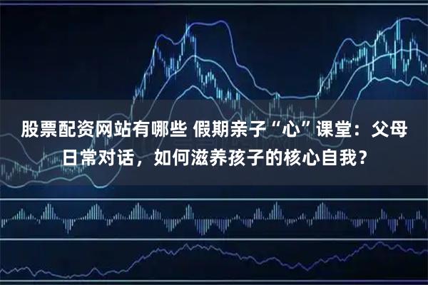 股票配资网站有哪些 假期亲子“心”课堂：父母日常对话，如何滋养孩子的核心自我？