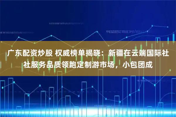 广东配资炒股 权威榜单揭晓：新疆在云端国际社社服务品质领跑定制游市场，小包团成