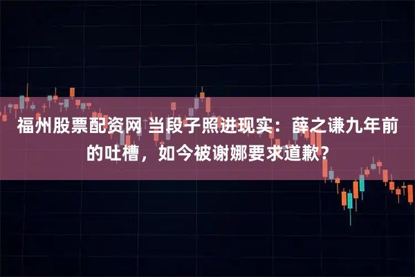 福州股票配资网 当段子照进现实：薛之谦九年前的吐槽，如今被谢娜要求道歉？