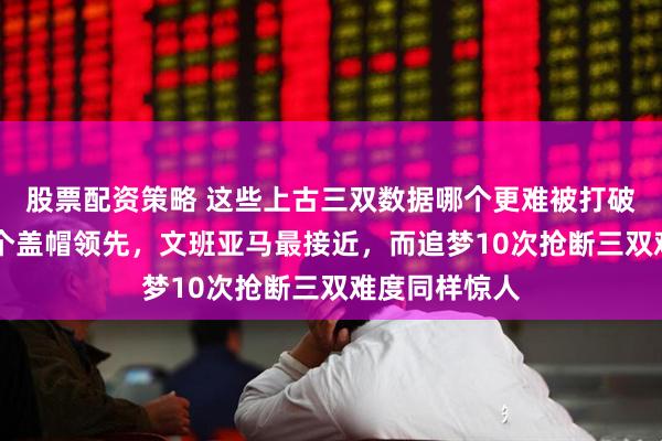 股票配资策略 这些上古三双数据哪个更难被打破，奥尼尔15个盖帽领先，文班亚马最接近，而追梦10次抢断三双难度同样惊人