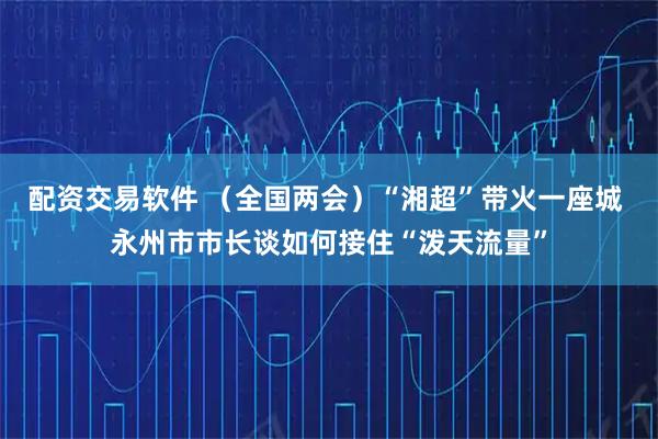 配资交易软件 （全国两会）“湘超”带火一座城 永州市市长谈如何接住“泼天流量”