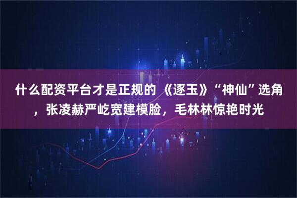 什么配资平台才是正规的 《逐玉》“神仙”选角，张凌赫严屹宽建模脸，毛林林惊艳时光