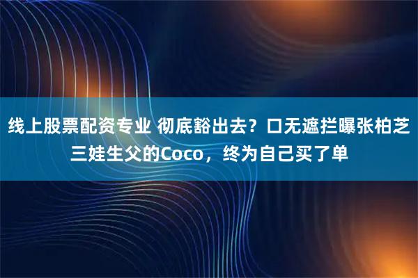 线上股票配资专业 彻底豁出去？口无遮拦曝张柏芝三娃生父的Coco，终为自己买了单