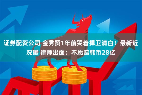 证券配资公司 金秀贤1年前哭着捍卫清白！最新近况曝 律师出面：不愿赔韩币28亿