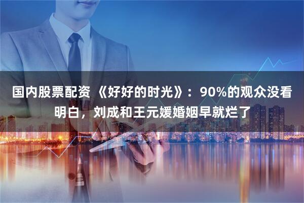 国内股票配资 《好好的时光》：90%的观众没看明白，刘成和王元媛婚姻早就烂了