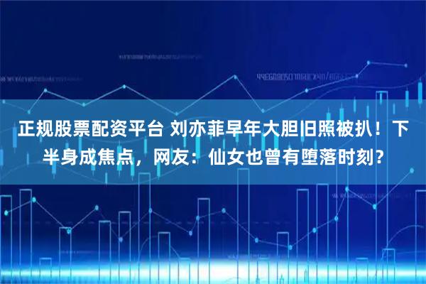 正规股票配资平台 刘亦菲早年大胆旧照被扒！下半身成焦点，网友：仙女也曾有堕落时刻？