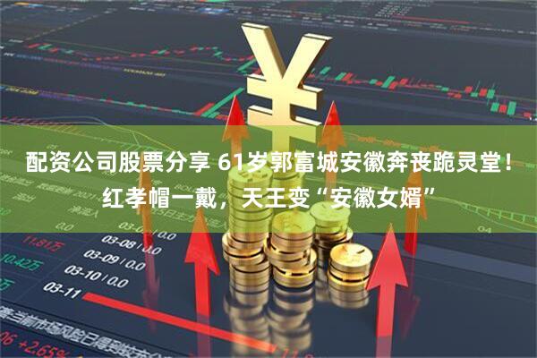 配资公司股票分享 61岁郭富城安徽奔丧跪灵堂！红孝帽一戴，天王变“安徽女婿”
