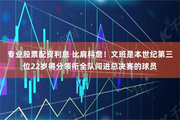 专业股票配资利息 比肩科詹！文班是本世纪第三位22岁得分领衔全队闯进总决赛的球员