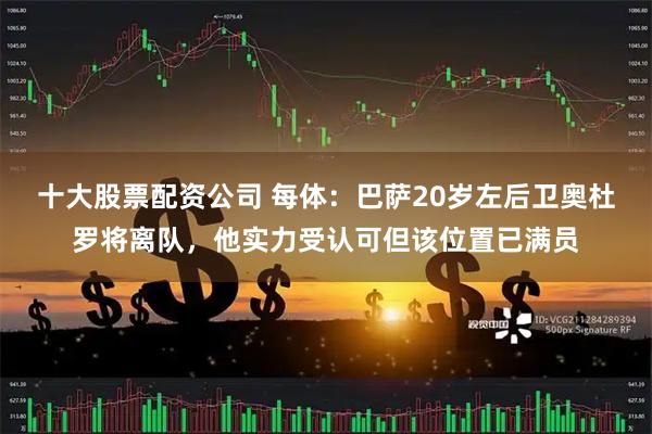 十大股票配资公司 每体：巴萨20岁左后卫奥杜罗将离队，他实力受认可但该位置已满员