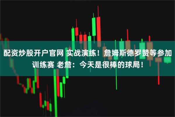 配资炒股开户官网 实战演练！詹姆斯德罗赞等参加训练赛 老詹：今天是很棒的球局！