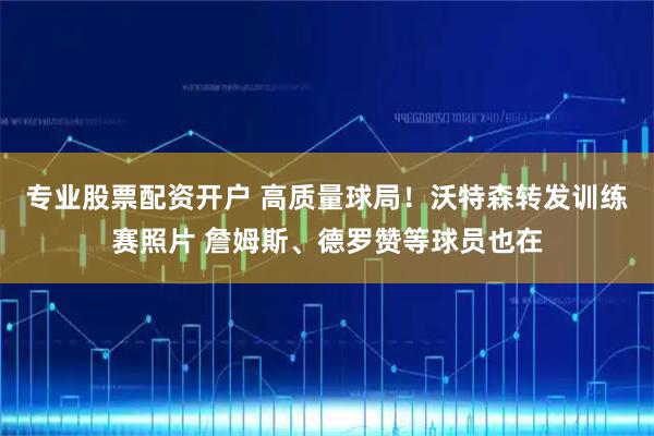 专业股票配资开户 高质量球局！沃特森转发训练赛照片 詹姆斯、德罗赞等球员也在
