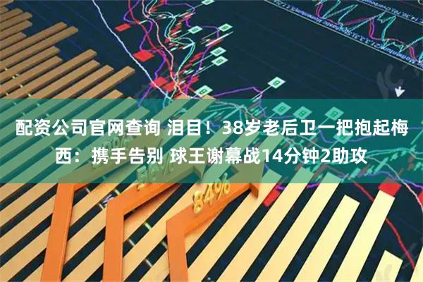配资公司官网查询 泪目！38岁老后卫一把抱起梅西：携手告别 球王谢幕战14分钟2助攻