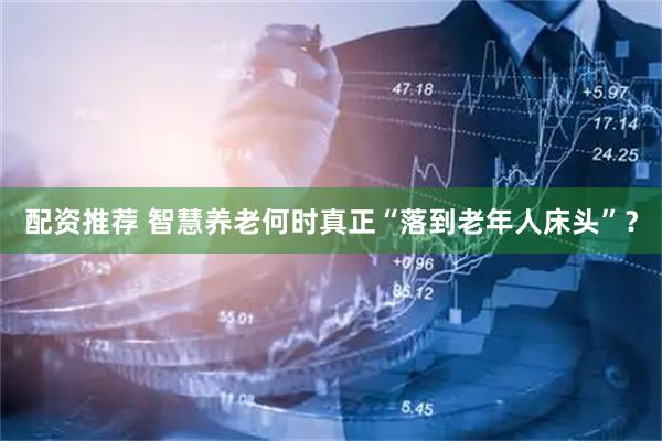 配资推荐 智慧养老何时真正“落到老年人床头”？