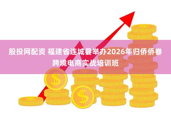 股投网配资 福建省连城县举办2026年归侨侨眷跨境电商实战培训班
